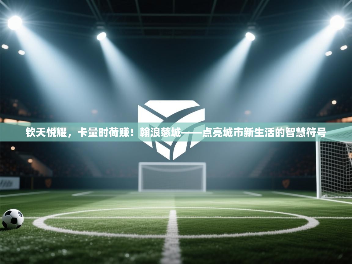 钦天悦耀，卡量时荷赚！翰浪慈城——点亮城市新生活的智慧符号  第2张